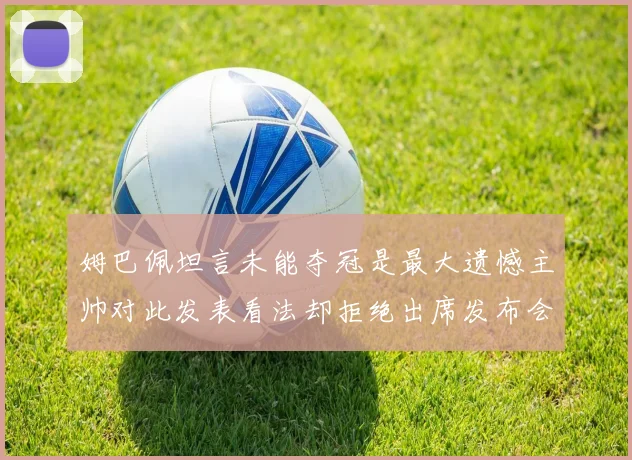 姆巴佩坦言未能夺冠是最大遗憾主帅对此发表看法却拒绝出席发布会