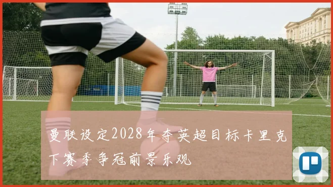 曼联设定2028年夺英超目标卡里克下赛季争冠前景乐观