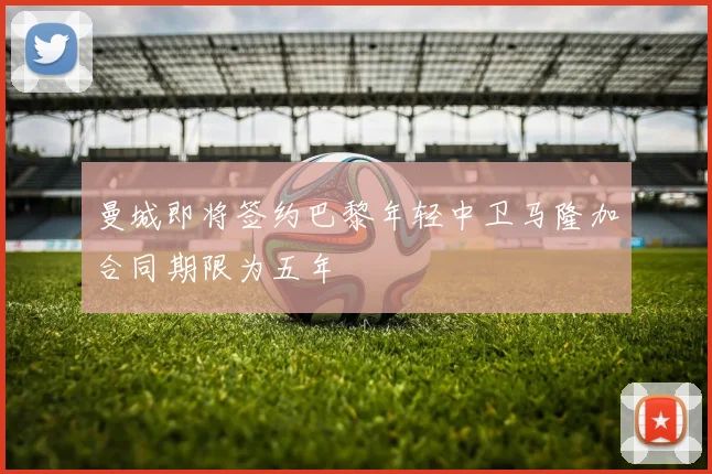 曼城即将签约巴黎年轻中卫马隆加合同期限为五年