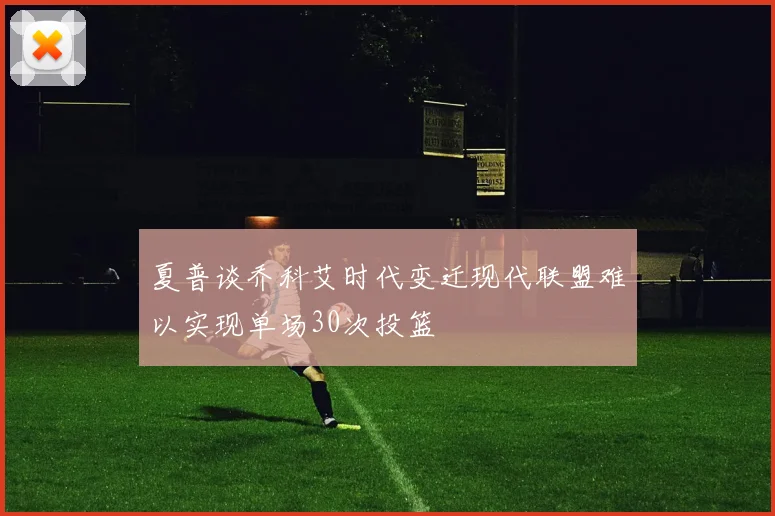 夏普谈乔科艾时代变迁现代联盟难以实现单场30次投篮