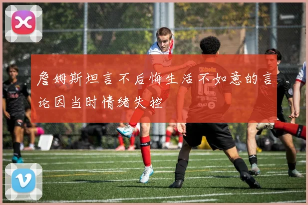 詹姆斯坦言不后悔生活不如意的言论因当时情绪失控