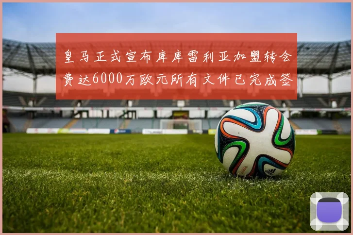 皇马正式宣布库库雷利亚加盟转会费达6000万欧元所有文件已完成签署