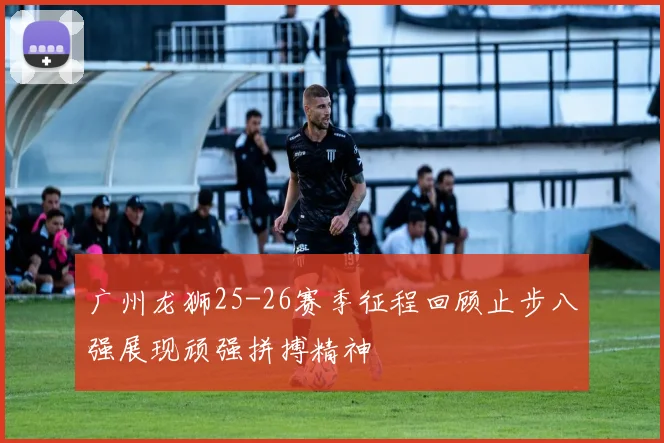 广州龙狮25-26赛季征程回顾止步八强展现顽强拼搏精神