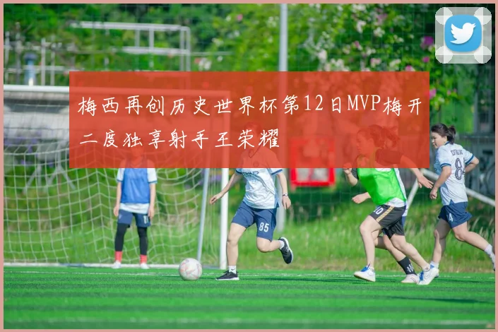 梅西再创历史世界杯第12日MVP梅开二度独享射手王荣耀