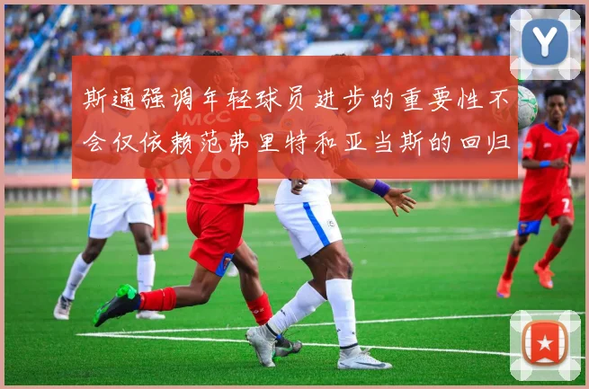 斯通强调年轻球员进步的重要性不会仅依赖范弗里特和亚当斯的回归