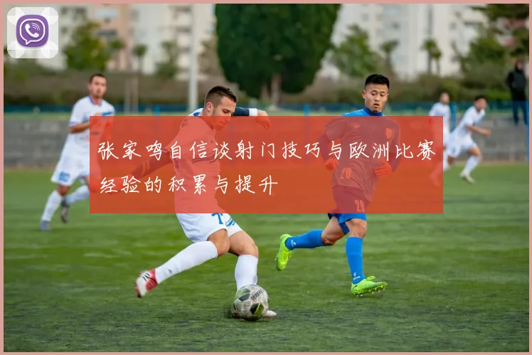 张家鸣自信谈射门技巧与欧洲比赛经验的积累与提升
