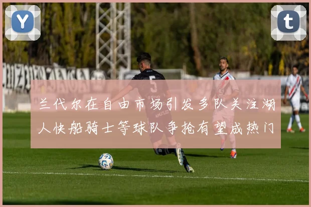 兰代尔在自由市场引发多队关注湖人快船骑士等球队争抢有望成热门球员