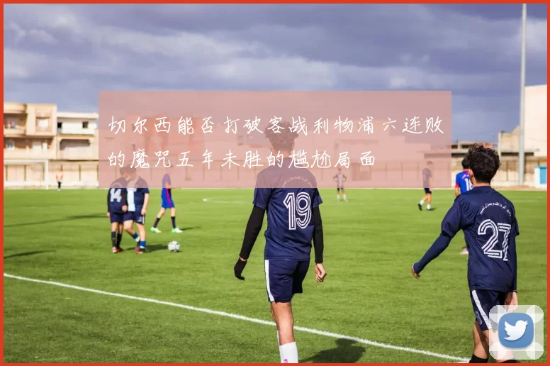 切尔西能否打破客战利物浦六连败的魔咒五年未胜的尴尬局面