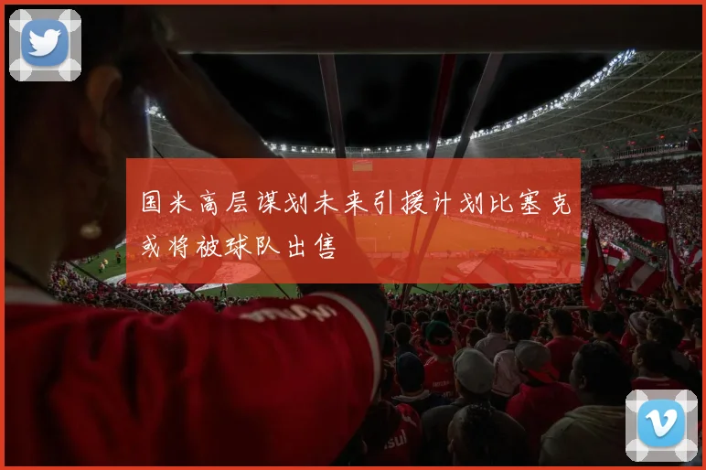 国米高层谋划未来引援计划比塞克或将被球队出售