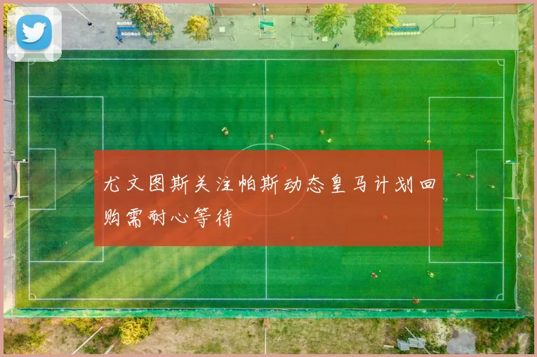 尤文图斯关注帕斯动态皇马计划回购需耐心等待