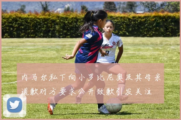 内马尔私下向小罗比尼奥及其母亲道歉对方要求公开致歉引发关注