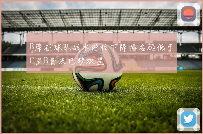 B席在球队战术地位下降排名远低于C罗B费及巴黎双星