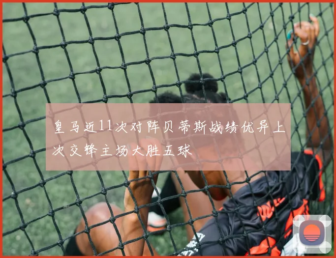 皇马近11次对阵贝蒂斯战绩优异上次交锋主场大胜五球