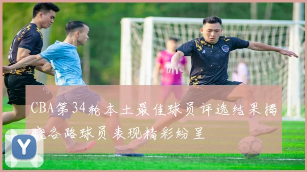 CBA第34轮本土最佳球员评选结果揭晓各路球员表现精彩纷呈