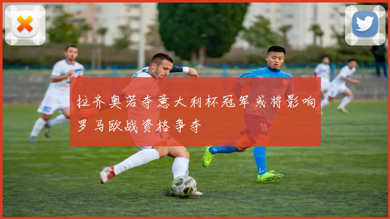 拉齐奥若夺意大利杯冠军或将影响罗马欧战资格争夺