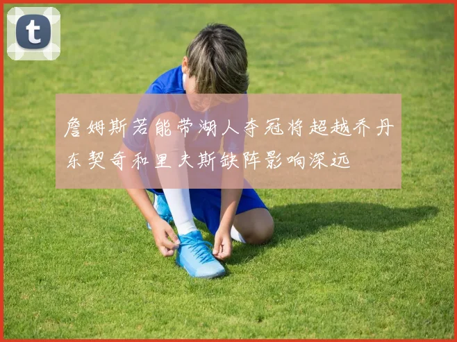 詹姆斯若能带湖人夺冠将超越乔丹东契奇和里夫斯缺阵影响深远