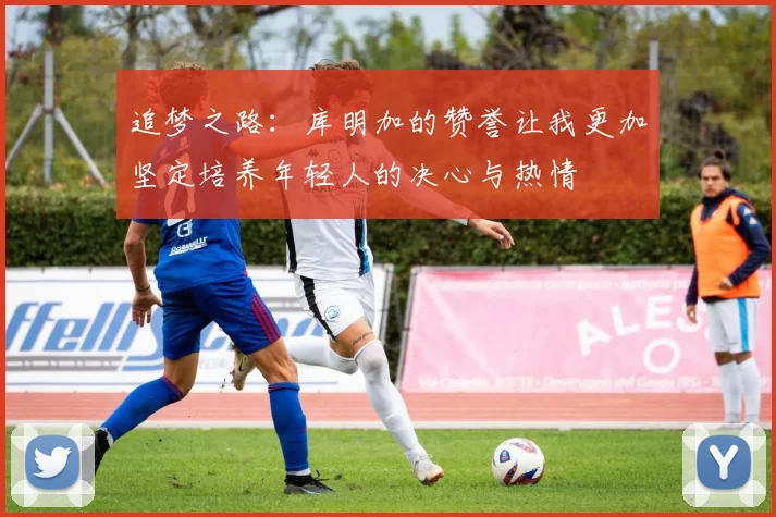 追梦之路：库明加的赞誉让我更加坚定培养年轻人的决心与热情
